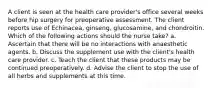 A client is seen at the health care provider's office several weeks before hip surgery for preoperative assessment. The client reports use of Echinacea, ginseng, glucosamine, and chondroitin. Which of the following actions should the nurse take? a. Ascertain that there will be no interactions with anaesthetic agents. b. Discuss the supplement use with the client's health care provider. c. Teach the client that these products may be continued preoperatively. d. Advise the client to stop the use of all herbs and supplements at this time.