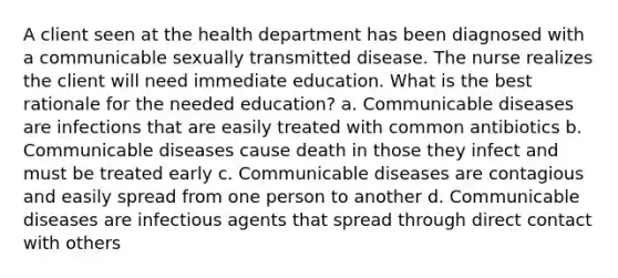 A client seen at the health department has been diagnosed with a communicable sexually transmitted disease. The nurse realizes the client will need immediate education. What is the best rationale for the needed education? a. Communicable diseases are infections that are easily treated with common antibiotics b. Communicable diseases cause death in those they infect and must be treated early c. Communicable diseases are contagious and easily spread from one person to another d. Communicable diseases are infectious agents that spread through direct contact with others