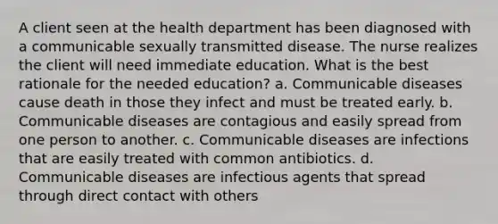 A client seen at the health department has been diagnosed with a communicable sexually transmitted disease. The nurse realizes the client will need immediate education. What is the best rationale for the needed education? a. Communicable diseases cause death in those they infect and must be treated early. b. Communicable diseases are contagious and easily spread from one person to another. c. Communicable diseases are infections that are easily treated with common antibiotics. d. Communicable diseases are infectious agents that spread through direct contact with others