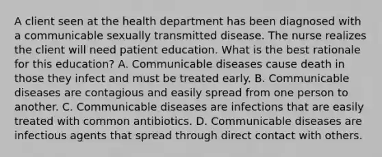 A client seen at the health department has been diagnosed with a communicable sexually transmitted disease. The nurse realizes the client will need patient education. What is the best rationale for this education? A. Communicable diseases cause death in those they infect and must be treated early. B. Communicable diseases are contagious and easily spread from one person to another. C. Communicable diseases are infections that are easily treated with common antibiotics. D. Communicable diseases are infectious agents that spread through direct contact with others.