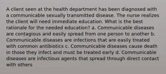 A client seen at the health department has been diagnosed with a communicable sexually transmitted disease. The nurse realizes the client will need immediate education. What is the best rationale for the needed education? a. Communicable diseases are contagious and easily spread from one person to another b. Communicable diseases are infections that are easily treated with common antibiotics c. Communicable diseases cause death in those they infect and must be treated early d. Communicable diseases are infectious agents that spread through direct contact with others