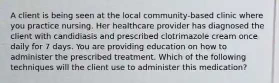 A client is being seen at the local community-based clinic where you practice nursing. Her healthcare provider has diagnosed the client with candidiasis and prescribed clotrimazole cream once daily for 7 days. You are providing education on how to administer the prescribed treatment. Which of the following techniques will the client use to administer this medication?