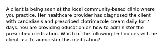 A client is being seen at the local community-based clinic where you practice. Her healthcare provider has diagnosed the client with candidiasis and prescribed clotrimazole cream daily for 7 days. You are providing education on how to administer the prescribed medication. Which of the following techniques will the client use to administer this medication?