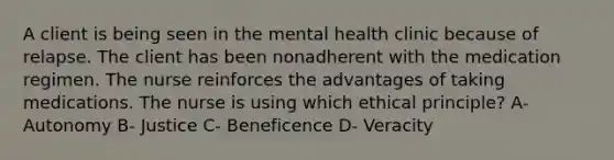 A client is being seen in the mental health clinic because of relapse. The client has been nonadherent with the medication regimen. The nurse reinforces the advantages of taking medications. The nurse is using which ethical principle? A- Autonomy B- Justice C- Beneficence D- Veracity