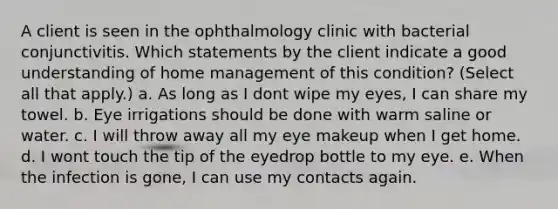 A client is seen in the ophthalmology clinic with bacterial conjunctivitis. Which statements by the client indicate a good understanding of home management of this condition? (Select all that apply.) a. As long as I dont wipe my eyes, I can share my towel. b. Eye irrigations should be done with warm saline or water. c. I will throw away all my eye makeup when I get home. d. I wont touch the tip of the eyedrop bottle to my eye. e. When the infection is gone, I can use my contacts again.