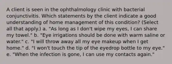 A client is seen in the ophthalmology clinic with bacterial conjunctivitis. Which statements by the client indicate a good understanding of home management of this condition? (Select all that apply.) a. "As long as I don't wipe my eyes, I can share my towel." b. "Eye irrigations should be done with warm saline or water." c. "I will throw away all my eye makeup when I get home." d. "I won't touch the tip of the eyedrop bottle to my eye." e. "When the infection is gone, I can use my contacts again."