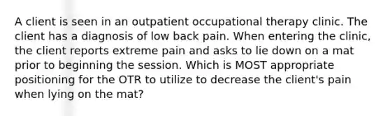 A client is seen in an outpatient occupational therapy clinic. The client has a diagnosis of low back pain. When entering the clinic, the client reports extreme pain and asks to lie down on a mat prior to beginning the session. Which is MOST appropriate positioning for the OTR to utilize to decrease the client's pain when lying on the mat?