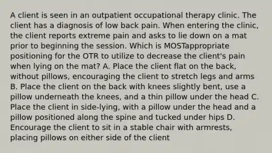 A client is seen in an outpatient occupational therapy clinic. The client has a diagnosis of low back pain. When entering the clinic, the client reports extreme pain and asks to lie down on a mat prior to beginning the session. Which is MOSTappropriate positioning for the OTR to utilize to decrease the client's pain when lying on the mat? A. Place the client flat on the back, without pillows, encouraging the client to stretch legs and arms B. Place the client on the back with knees slightly bent, use a pillow underneath the knees, and a thin pillow under the head C. Place the client in side-lying, with a pillow under the head and a pillow positioned along the spine and tucked under hips D. Encourage the client to sit in a stable chair with armrests, placing pillows on either side of the client