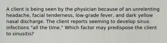 A client is being seen by the physician because of an unrelenting headache, facial tenderness, low-grade fever, and dark yellow nasal discharge. The client reports seeming to develop sinus infections "all the time." Which factor may predispose the client to sinusitis?