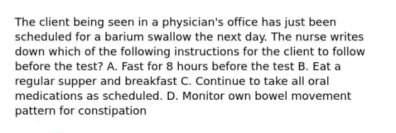 The client being seen in a physician's office has just been scheduled for a barium swallow the next day. The nurse writes down which of the following instructions for the client to follow before the test? A. Fast for 8 hours before the test B. Eat a regular supper and breakfast C. Continue to take all oral medications as scheduled. D. Monitor own bowel movement pattern for constipation