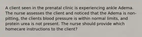 A client seen in the prenatal clinic is experiencing ankle Adema. The nurse assesses the client and noticed that the Adema is non-pitting, the clients blood pressure is within normal limits, and protein urea is not present. The nurse should provide which homecare instructions to the client?