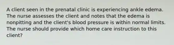 A client seen in the prenatal clinic is experiencing ankle edema. The nurse assesses the client and notes that the edema is nonpitting and the client's <a href='https://www.questionai.com/knowledge/kD0HacyPBr-blood-pressure' class='anchor-knowledge'>blood pressure</a> is within normal limits. The nurse should provide which home care instruction to this client?