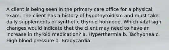 A client is being seen in the primary care office for a physical exam. The client has a history of hypothyroidism and must take daily supplements of synthetic thyroid hormone. Which vital sign changes would indicate that the client may need to have an increase in thyroid medication? a. Hyperthermia b. Tachypnea c. High blood pressure d. Bradycardia