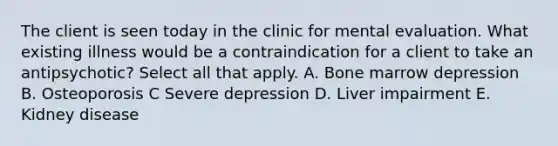 The client is seen today in the clinic for mental evaluation. What existing illness would be a contraindication for a client to take an antipsychotic? Select all that apply. A. Bone marrow depression B. Osteoporosis C Severe depression D. Liver impairment E. Kidney disease