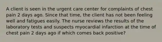 A client is seen in the urgent care center for complaints of chest pain 2 days ago. Since that time, the client has not been feeling well and fatigues easily. The nurse reviews the results of the laboratory tests and suspects myocardial infarction at the time of chest pain 2 days ago if which comes back positive?