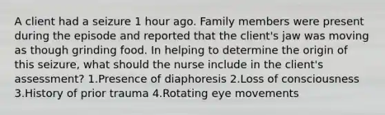 A client had a seizure 1 hour ago. Family members were present during the episode and reported that the client's jaw was moving as though grinding food. In helping to determine the origin of this seizure, what should the nurse include in the client's assessment? 1.Presence of diaphoresis 2.Loss of consciousness 3.History of prior trauma 4.Rotating eye movements