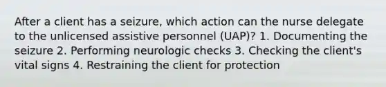 After a client has a seizure, which action can the nurse delegate to the unlicensed assistive personnel (UAP)? 1. Documenting the seizure 2. Performing neurologic checks 3. Checking the client's vital signs 4. Restraining the client for protection