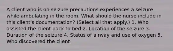 A client who is on seizure precautions experiences a seizure while ambulating in the room. What should the nurse include in this client's documentation? (Select all that apply.) 1. Who assisted the client back to bed 2. Location of the seizure 3. Duration of the seizure 4. Status of airway and use of oxygen 5. Who discovered the client