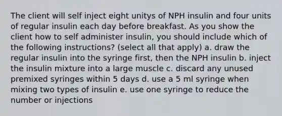 The client will self inject eight unitys of NPH insulin and four units of regular insulin each day before breakfast. As you show the client how to self administer insulin, you should include which of the following instructions? (select all that apply) a. draw the regular insulin into the syringe first, then the NPH insulin b. inject the insulin mixture into a large muscle c. discard any unused premixed syringes within 5 days d. use a 5 ml syringe when mixing two types of insulin e. use one syringe to reduce the number or injections