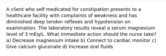 A client who self medicated for constipation presents to a healthcare facility with complaints of weakness and has diminished deep tendon reflexes and hypotension on examination. The laboratory results reveal a serum magnesium level of 3 mEq/L. What immediate action should the nurse take? a) Decrease magnesium intake b) Connect to cardiac monitor c) Give calcium gluconate d) Increase oral fluids