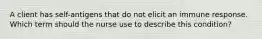 A client has self-antigens that do not elicit an immune response. Which term should the nurse use to describe this condition?