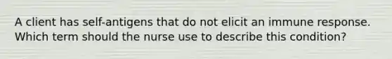 A client has self-antigens that do not elicit an immune response. Which term should the nurse use to describe this condition?