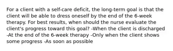 For a client with a self-care deficit, the long-term goal is that the client will be able to dress oneself by the end of the 6-week therapy. For best results, when should the nurse evaluate the client's progress toward this goal? -When the client is discharged -At the end of the 6-week therapy -Only when the client shows some progress -As soon as possible