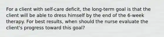 For a client with self-care deficit, the long-term goal is that the client will be able to dress himself by the end of the 6-week therapy. For best results, when should the nurse evaluate the client's progress toward this goal?