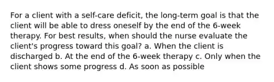 For a client with a self-care deficit, the long-term goal is that the client will be able to dress oneself by the end of the 6-week therapy. For best results, when should the nurse evaluate the client's progress toward this goal? a. When the client is discharged b. At the end of the 6-week therapy c. Only when the client shows some progress d. As soon as possible