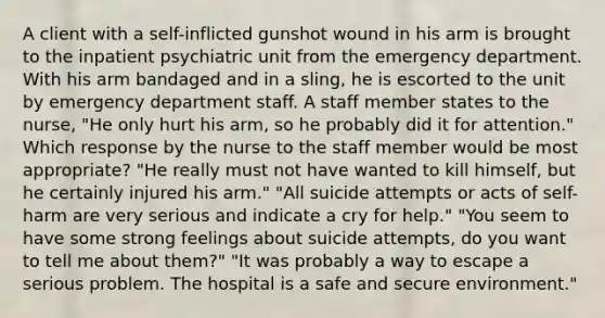 A client with a self-inflicted gunshot wound in his arm is brought to the inpatient psychiatric unit from the emergency department. With his arm bandaged and in a sling, he is escorted to the unit by emergency department staff. A staff member states to the nurse, "He only hurt his arm, so he probably did it for attention." Which response by the nurse to the staff member would be most appropriate? "He really must not have wanted to kill himself, but he certainly injured his arm." "All suicide attempts or acts of self-harm are very serious and indicate a cry for help." "You seem to have some strong feelings about suicide attempts, do you want to tell me about them?" "It was probably a way to escape a serious problem. The hospital is a safe and secure environment."