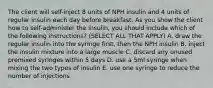 The client will self-inject 8 units of NPH insulin and 4 units of regular insulin each day before breakfast. As you show the client how to self-administer the insulin, you should include which of the following instructions? (SELECT ALL THAT APPLY) A. draw the regular insulin into the syringe first, then the NPH insulin B. inject the insulin mixture into a large muscle C. discard any unused premixed syringes within 5 days D. use a 5ml syringe when mixing the two types of insulin E. use one syringe to reduce the number of injections