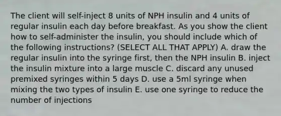 The client will self-inject 8 units of NPH insulin and 4 units of regular insulin each day before breakfast. As you show the client how to self-administer the insulin, you should include which of the following instructions? (SELECT ALL THAT APPLY) A. draw the regular insulin into the syringe first, then the NPH insulin B. inject the insulin mixture into a large muscle C. discard any unused premixed syringes within 5 days D. use a 5ml syringe when mixing the two types of insulin E. use one syringe to reduce the number of injections