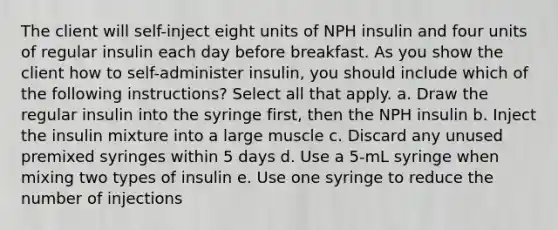 The client will self-inject eight units of NPH insulin and four units of regular insulin each day before breakfast. As you show the client how to self-administer insulin, you should include which of the following instructions? Select all that apply. a. Draw the regular insulin into the syringe first, then the NPH insulin b. Inject the insulin mixture into a large muscle c. Discard any unused premixed syringes within 5 days d. Use a 5-mL syringe when mixing two types of insulin e. Use one syringe to reduce the number of injections