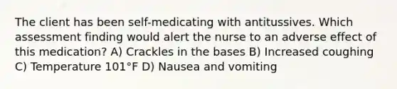 The client has been self-medicating with antitussives. Which assessment finding would alert the nurse to an adverse effect of this medication? A) Crackles in the bases B) Increased coughing C) Temperature 101°F D) Nausea and vomiting