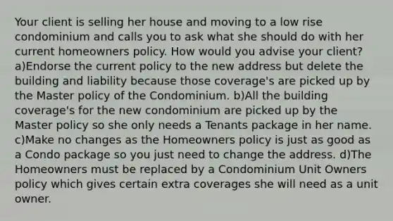 Your client is selling her house and moving to a low rise condominium and calls you to ask what she should do with her current homeowners policy. How would you advise your client? a)Endorse the current policy to the new address but delete the building and liability because those coverage's are picked up by the Master policy of the Condominium. b)All the building coverage's for the new condominium are picked up by the Master policy so she only needs a Tenants package in her name. c)Make no changes as the Homeowners policy is just as good as a Condo package so you just need to change the address. d)The Homeowners must be replaced by a Condominium Unit Owners policy which gives certain extra coverages she will need as a unit owner.