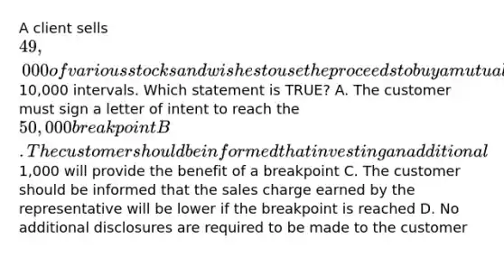 A client sells 49,000 of various stocks and wishes to use the proceeds to buy a mutual fund that has breakpoints at10,000 intervals. Which statement is TRUE? A. The customer must sign a letter of intent to reach the 50,000 breakpoint B. The customer should be informed that investing an additional1,000 will provide the benefit of a breakpoint C. The customer should be informed that the sales charge earned by the representative will be lower if the breakpoint is reached D. No additional disclosures are required to be made to the customer