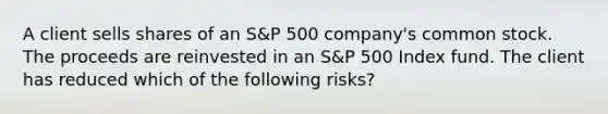 A client sells shares of an S&P 500 company's common stock. The proceeds are reinvested in an S&P 500 Index fund. The client has reduced which of the following risks?