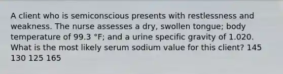 A client who is semiconscious presents with restlessness and weakness. The nurse assesses a dry, swollen tongue; body temperature of 99.3 °F; and a urine specific gravity of 1.020. What is the most likely serum sodium value for this client? 145 130 125 165