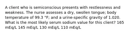 A client who is semiconscious presents with restlessness and weakness. The nurse assesses a dry, swollen tongue; body temperature of 99.3 °F; and a urine-specific gravity of 1.020. What is the most likely serum sodium value for this client? 165 mEq/L 145 mEq/L 130 mEq/L 110 mEq/L