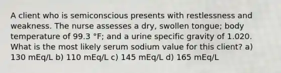 A client who is semiconscious presents with restlessness and weakness. The nurse assesses a dry, swollen tongue; body temperature of 99.3 °F; and a urine specific gravity of 1.020. What is the most likely serum sodium value for this client? a) 130 mEq/L b) 110 mEq/L c) 145 mEq/L d) 165 mEq/L