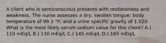 A client who is semiconscious presents with restlessness and weakness. The nurse assesses a dry, swollen tongue; body temperature of 99.3 °F; and a urine specific gravity of 1.020. What is the most likely serum sodium value for this client? A.) 110 mEq/L B.) 130 mEq/L C.) 145 mEq/L D.) 165 mEq/L