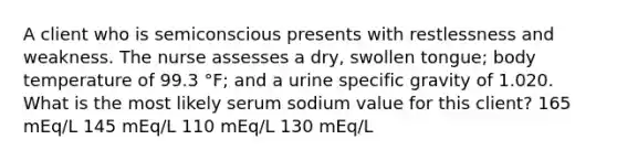 A client who is semiconscious presents with restlessness and weakness. The nurse assesses a dry, swollen tongue; body temperature of 99.3 °F; and a urine specific gravity of 1.020. What is the most likely serum sodium value for this client? 165 mEq/L 145 mEq/L 110 mEq/L 130 mEq/L