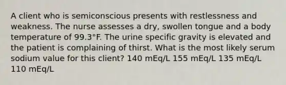 A client who is semiconscious presents with restlessness and weakness. The nurse assesses a dry, swollen tongue and a body temperature of 99.3°F. The urine specific gravity is elevated and the patient is complaining of thirst. What is the most likely serum sodium value for this client? 140 mEq/L 155 mEq/L 135 mEq/L 110 mEq/L