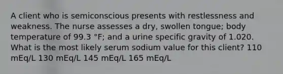 A client who is semiconscious presents with restlessness and weakness. The nurse assesses a dry, swollen tongue; body temperature of 99.3 °F; and a urine specific gravity of 1.020. What is the most likely serum sodium value for this client? 110 mEq/L 130 mEq/L 145 mEq/L 165 mEq/L