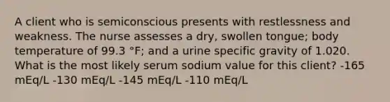 A client who is semiconscious presents with restlessness and weakness. The nurse assesses a dry, swollen tongue; body temperature of 99.3 °F; and a urine specific gravity of 1.020. What is the most likely serum sodium value for this client? -165 mEq/L -130 mEq/L -145 mEq/L -110 mEq/L