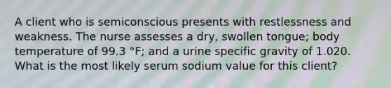 A client who is semiconscious presents with restlessness and weakness. The nurse assesses a dry, swollen tongue; body temperature of 99.3 °F; and a urine specific gravity of 1.020. What is the most likely serum sodium value for this client?