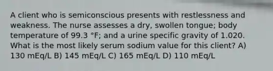 A client who is semiconscious presents with restlessness and weakness. The nurse assesses a dry, swollen tongue; body temperature of 99.3 °F; and a urine specific gravity of 1.020. What is the most likely serum sodium value for this client? A) 130 mEq/L B) 145 mEq/L C) 165 mEq/L D) 110 mEq/L