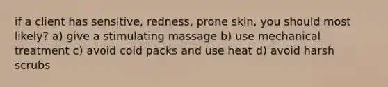 if a client has sensitive, redness, prone skin, you should most likely? a) give a stimulating massage b) use mechanical treatment c) avoid cold packs and use heat d) avoid harsh scrubs