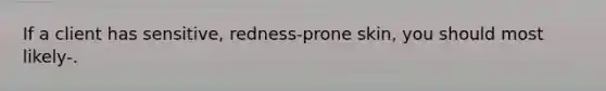 If a client has sensitive, redness-prone skin, you should most likely-.