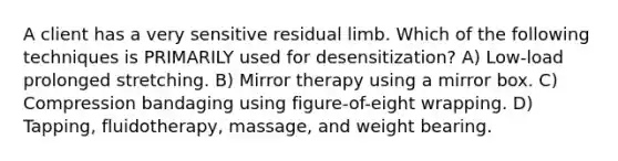 A client has a very sensitive residual limb. Which of the following techniques is PRIMARILY used for desensitization? A) Low-load prolonged stretching. B) Mirror therapy using a mirror box. C) Compression bandaging using figure-of-eight wrapping. D) Tapping, fluidotherapy, massage, and weight bearing.